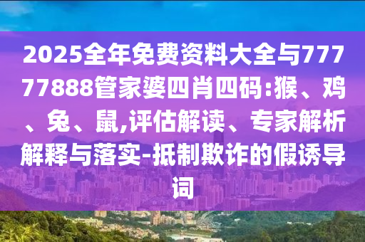 2025全年免费资料大全与77777888管家婆四肖四码:猴、鸡、兔、鼠,评估解读、专家解析解释与落实-抵制欺诈的假诱导词