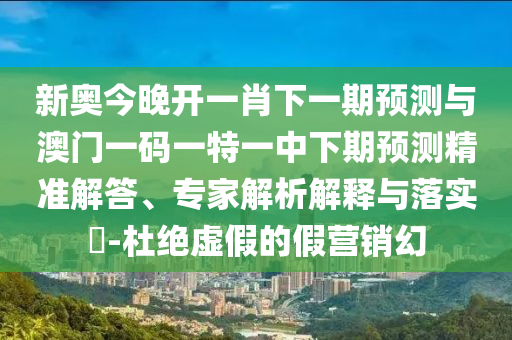新奥今晚开一肖下一期预测与澳门一码一特一中下期预测精准解答、专家解析解释与落实​-杜绝虚假的假营销幻