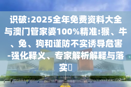 识破:2025全年免费资料大全与澳门管家婆100%精准:猴、牛、兔、狗和谨防不实诱导危害-强化释义、专家解析解释与落实​