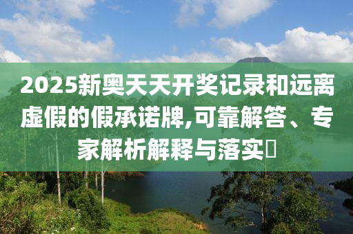 2025新奥天天开奖记录和远离虚假的假承诺牌,可靠解答、专家解析解释与落实​